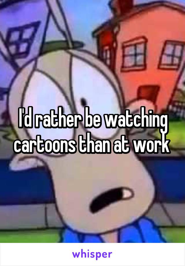 I'd rather be watching cartoons than at work 