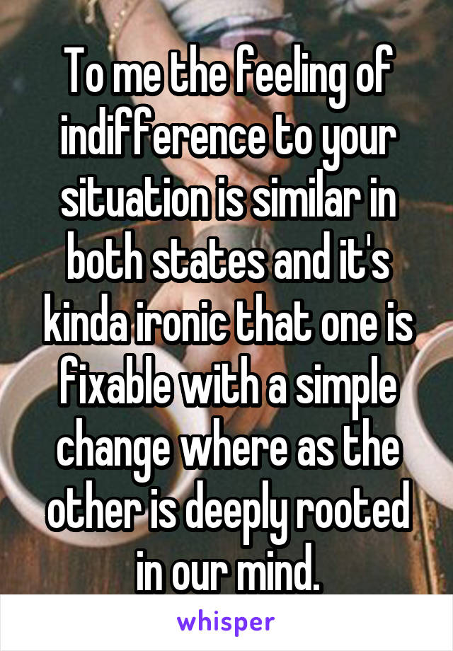 To me the feeling of indifference to your situation is similar in both states and it's kinda ironic that one is fixable with a simple change where as the other is deeply rooted in our mind.