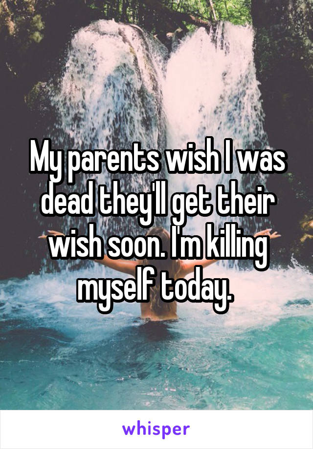 My parents wish I was dead they'll get their wish soon. I'm killing myself today. 