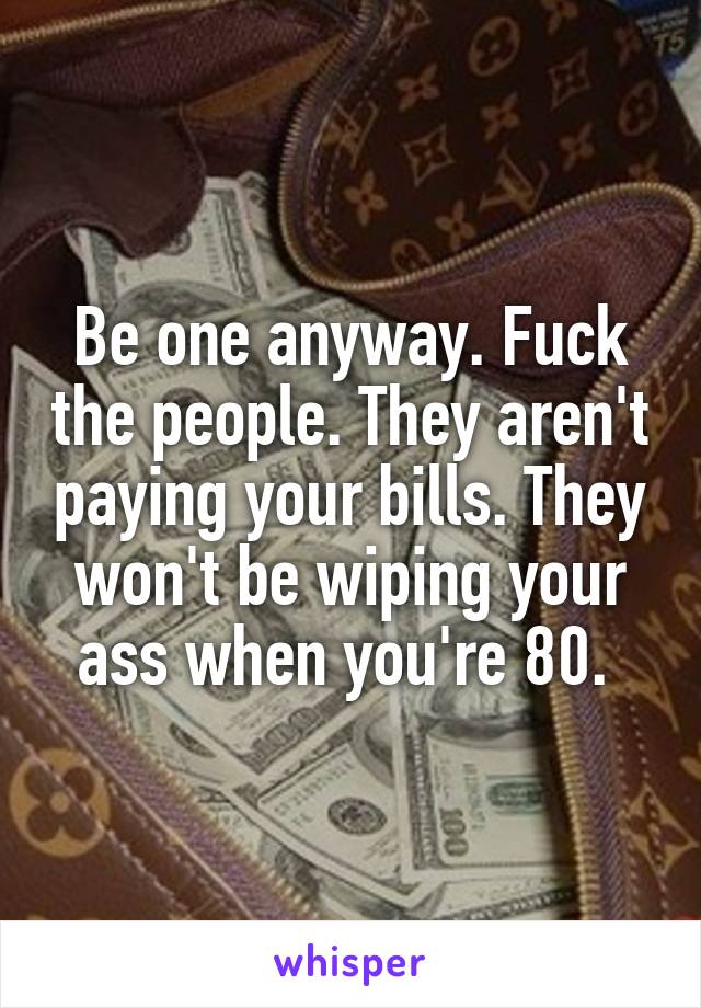 Be one anyway. Fuck the people. They aren't paying your bills. They won't be wiping your ass when you're 80. 