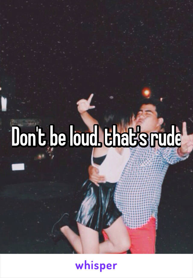 Don't be loud. that's rude