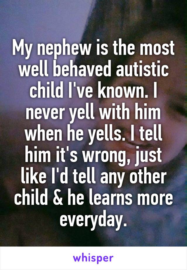 My nephew is the most well behaved autistic child I've known. I never yell with him when he yells. I tell him it's wrong, just like I'd tell any other child & he learns more everyday.