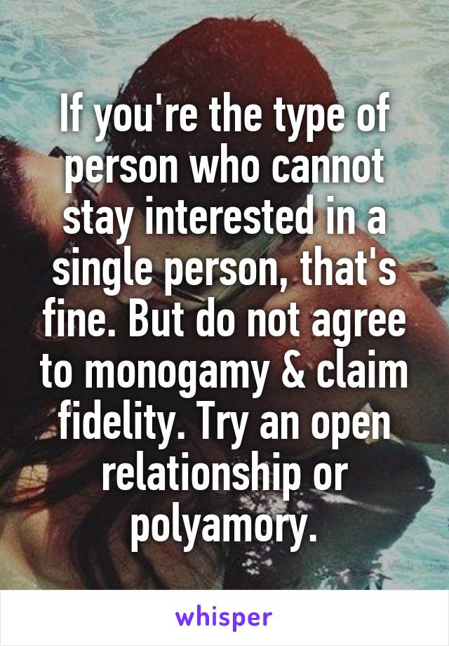 If you're the type of person who cannot stay interested in a single person, that's fine. But do not agree to monogamy & claim fidelity. Try an open relationship or polyamory.