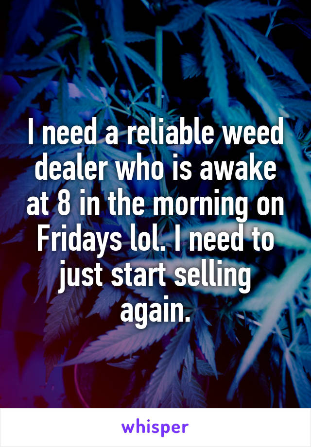 I need a reliable weed dealer who is awake at 8 in the morning on Fridays lol. I need to just start selling again.