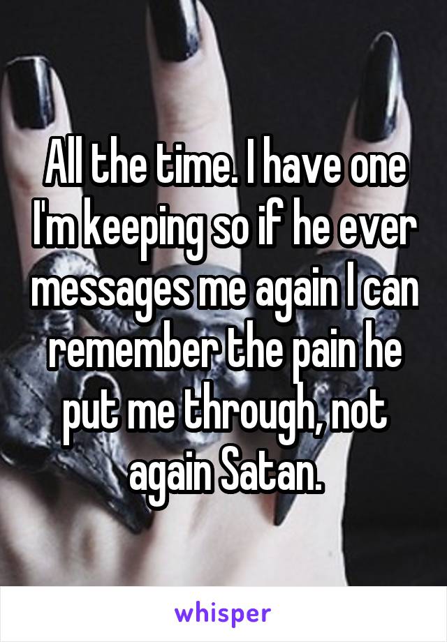 All the time. I have one I'm keeping so if he ever messages me again I can remember the pain he put me through, not again Satan.