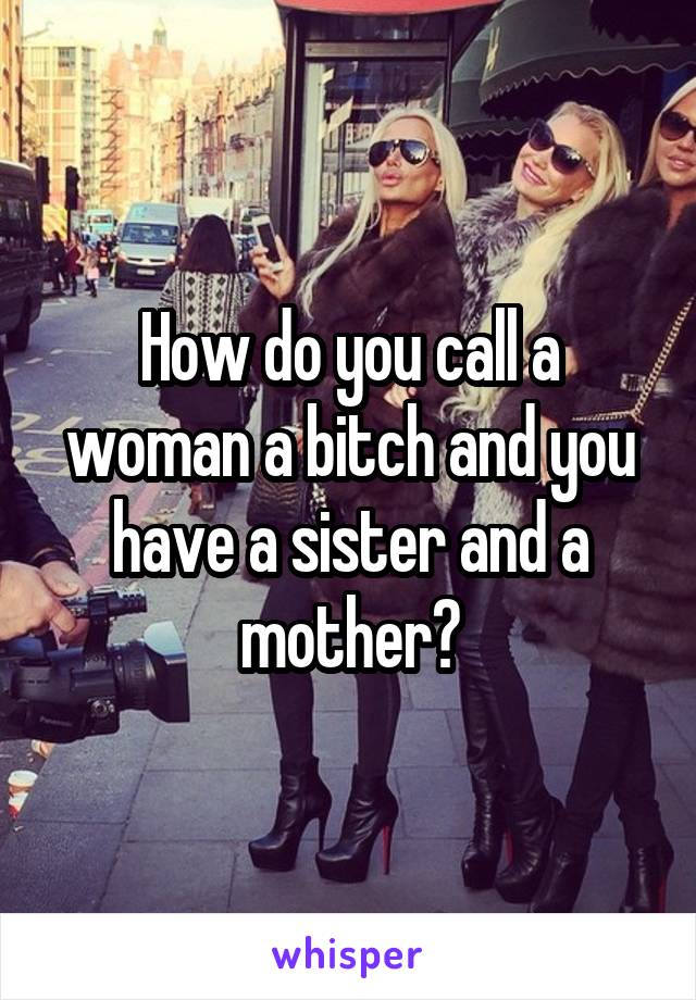 How do you call a woman a bitch and you have a sister and a mother?