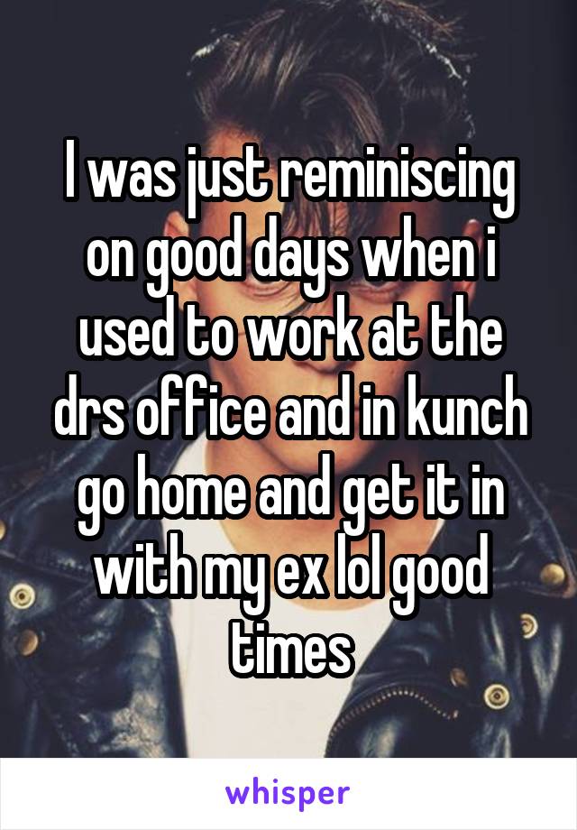 I was just reminiscing on good days when i used to work at the drs office and in kunch go home and get it in with my ex lol good times