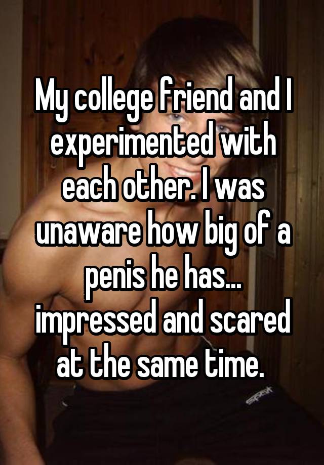 My college friend and I experimented with each other. I was unaware how big of a penis he has... impressed and scared at the same time. 