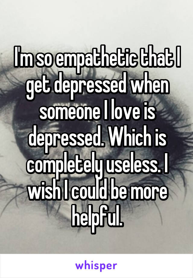 I'm so empathetic that I get depressed when someone I love is depressed. Which is completely useless. I wish I could be more helpful.