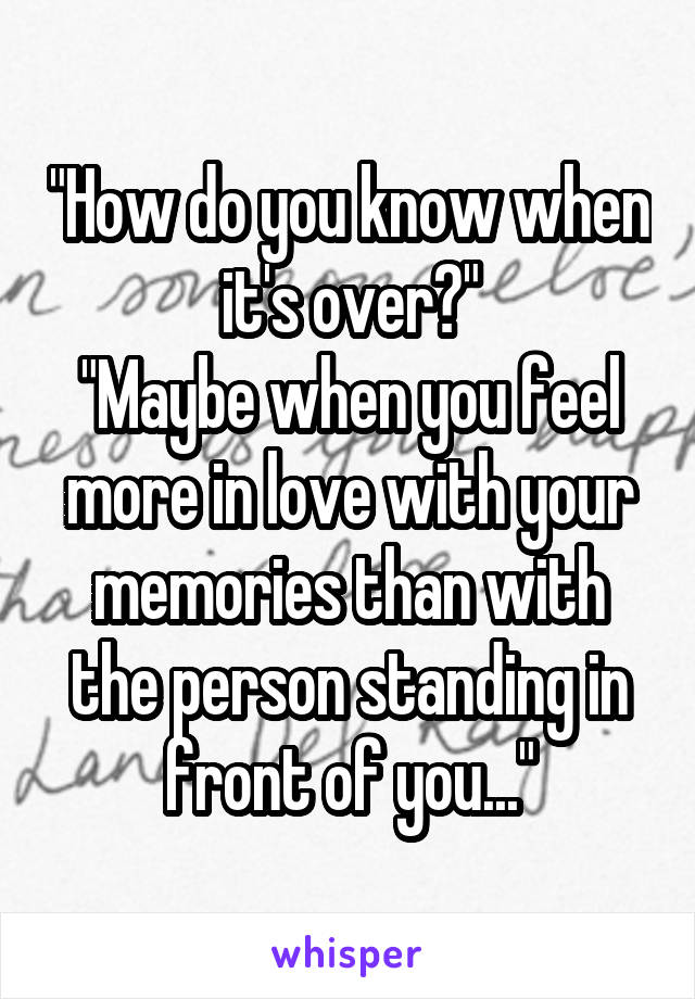 "How do you know when it's over?"
"Maybe when you feel more in love with your memories than with the person standing in front of you..."