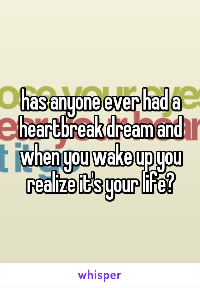 has anyone ever had a heartbreak dream and when you wake up you realize it's your life?