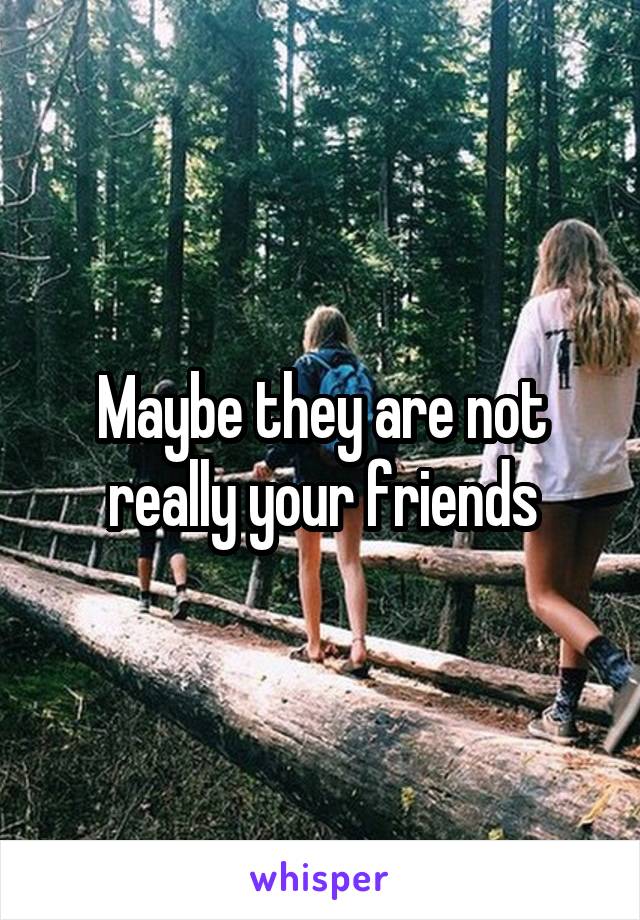 Maybe they are not really your friends