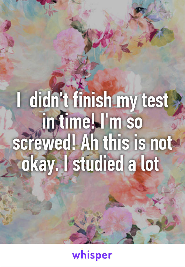 I  didn't finish my test in time! I'm so screwed! Ah this is not okay. I studied a lot 