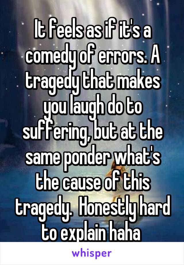 It feels as if it's a comedy of errors. A tragedy that makes you laugh do to suffering, but at the same ponder what's the cause of this tragedy.  Honestly hard to explain haha 