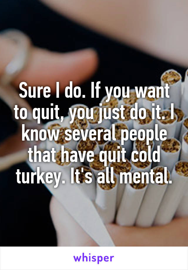 Sure I do. If you want to quit, you just do it. I know several people that have quit cold turkey. It's all mental.