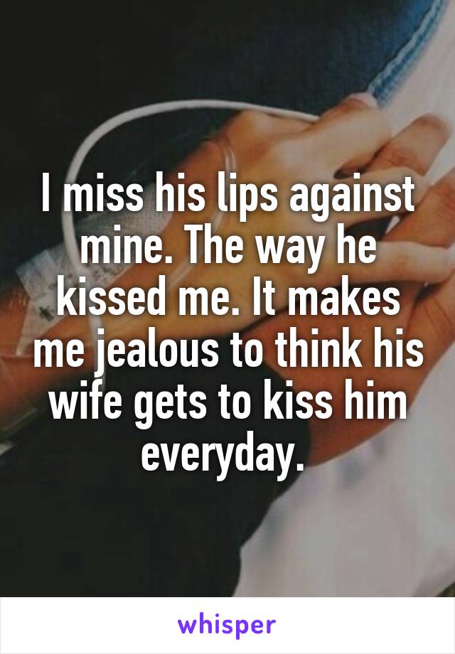 I miss his lips against mine. The way he kissed me. It makes me jealous to think his wife gets to kiss him everyday. 