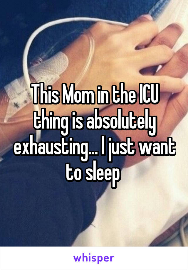 This Mom in the ICU thing is absolutely exhausting... I just want to sleep 