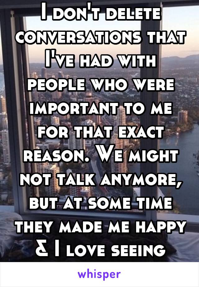 I don't delete conversations that I've had with people who were important to me for that exact reason. We might not talk anymore, but at some time they made me happy & I love seeing that.