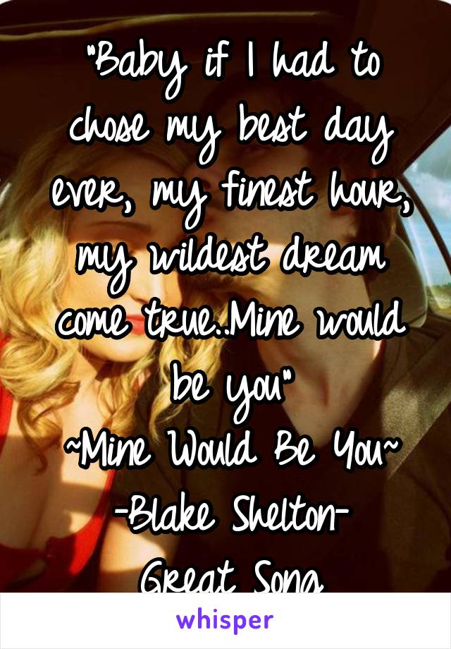 "Baby if I had to chose my best day ever, my finest hour, my wildest dream come true..Mine would be you"
~Mine Would Be You~
-Blake Shelton-
Great Song