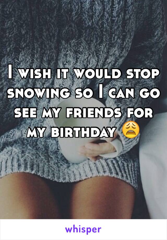 I wish it would stop snowing so I can go see my friends for my birthday 😩