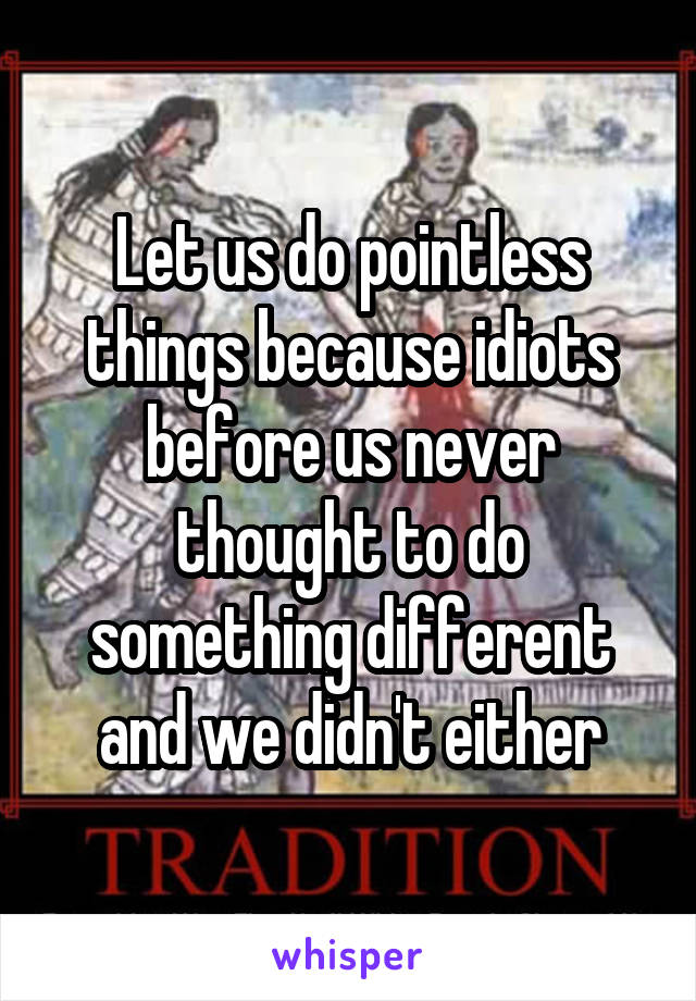 Let us do pointless things because idiots before us never thought to do something different and we didn't either