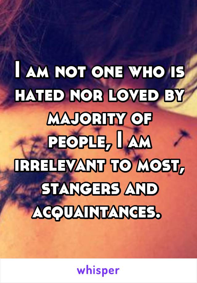 I am not one who is hated nor loved by majority of people, I am irrelevant to most, stangers and acquaintances. 