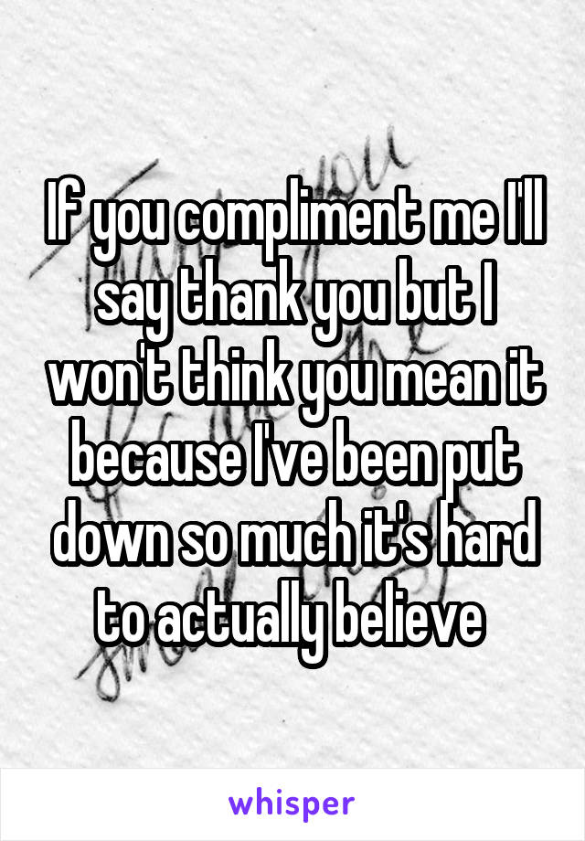 If you compliment me I'll say thank you but I won't think you mean it because I've been put down so much it's hard to actually believe 