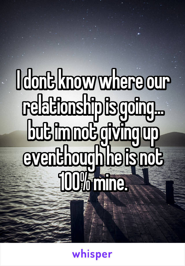 I dont know where our relationship is going... but im not giving up eventhough he is not 100% mine.