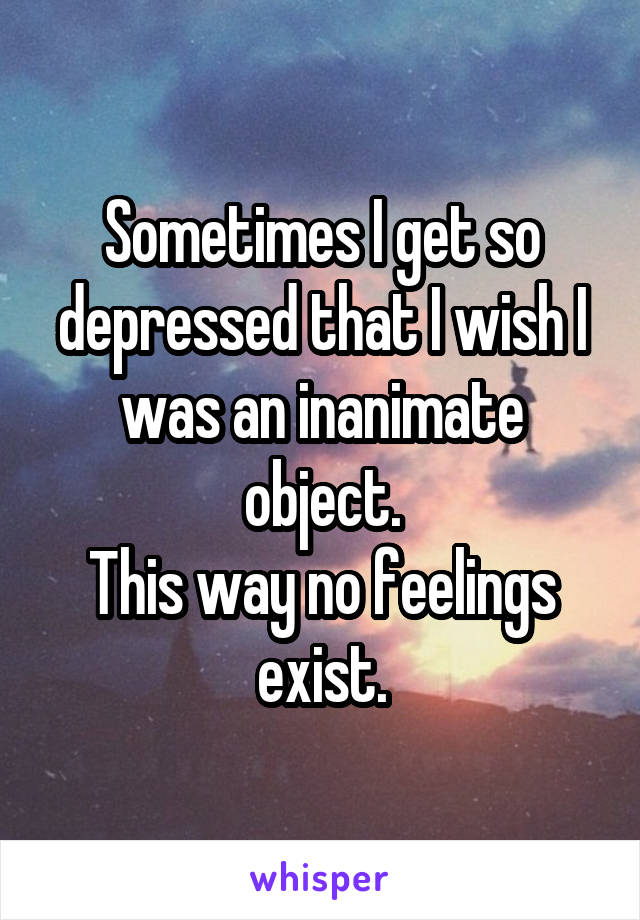 Sometimes I get so depressed that I wish I was an inanimate object.
This way no feelings exist.