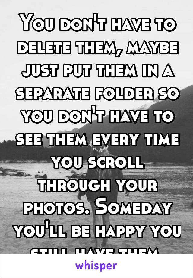 You don't have to delete them, maybe just put them in a separate folder so you don't have to see them every time you scroll through your photos. Someday you'll be happy you still have them.