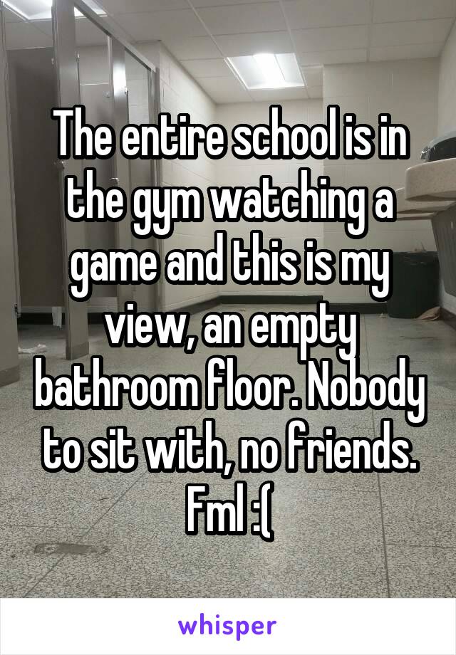 The entire school is in the gym watching a game and this is my view, an empty bathroom floor. Nobody to sit with, no friends. Fml :(