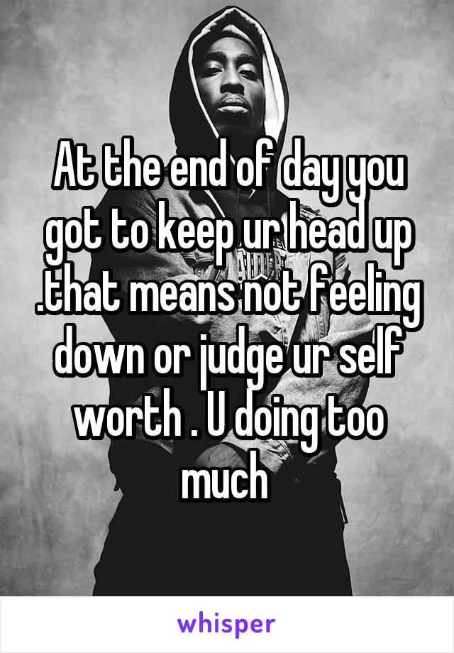 At the end of day you got to keep ur head up .that means not feeling down or judge ur self worth . U doing too much 