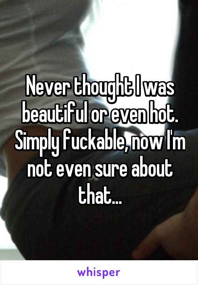 Never thought I was beautiful or even hot. Simply fuckable, now I'm not even sure about that...