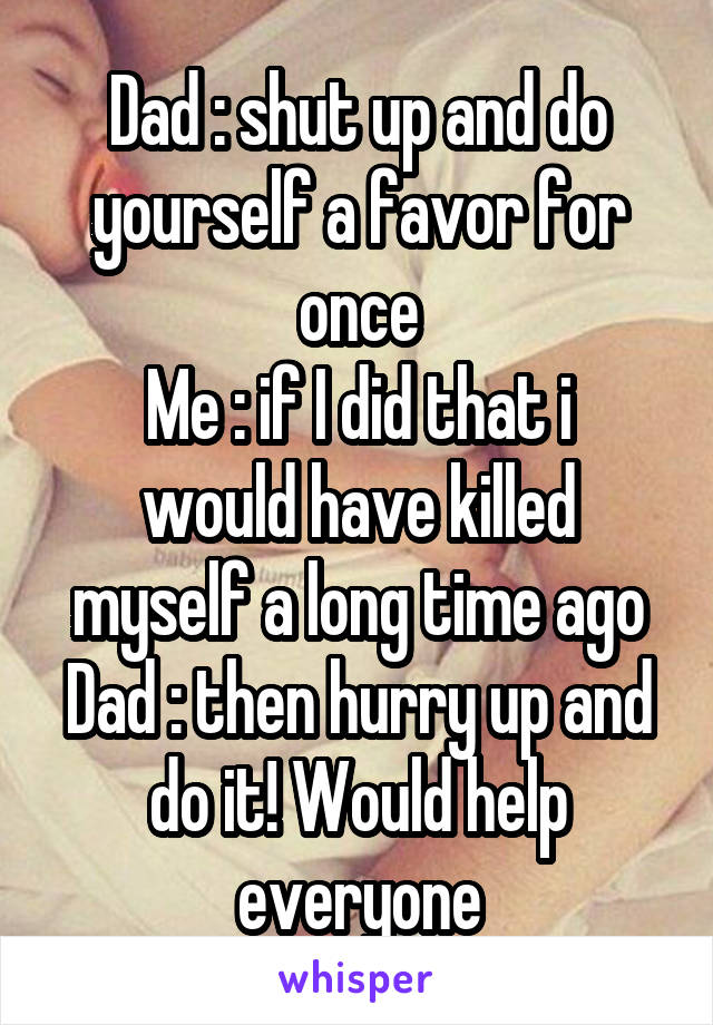 Dad : shut up and do yourself a favor for once
Me : if I did that i would have killed myself a long time ago
Dad : then hurry up and do it! Would help everyone