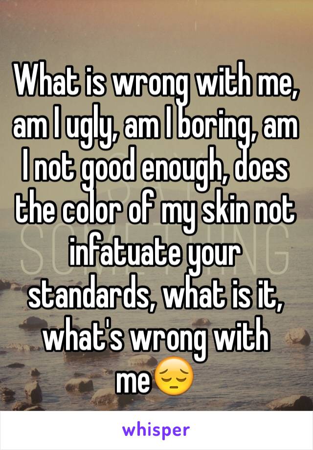 What is wrong with me, am I ugly, am I boring, am I not good enough, does the color of my skin not infatuate your standards, what is it, what's wrong with me😔