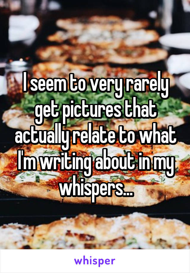 I seem to very rarely get pictures that actually relate to what I'm writing about in my whispers...