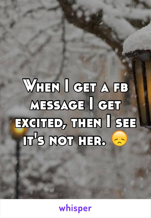 When I get a fb message I get excited, then I see it's not her. 😞