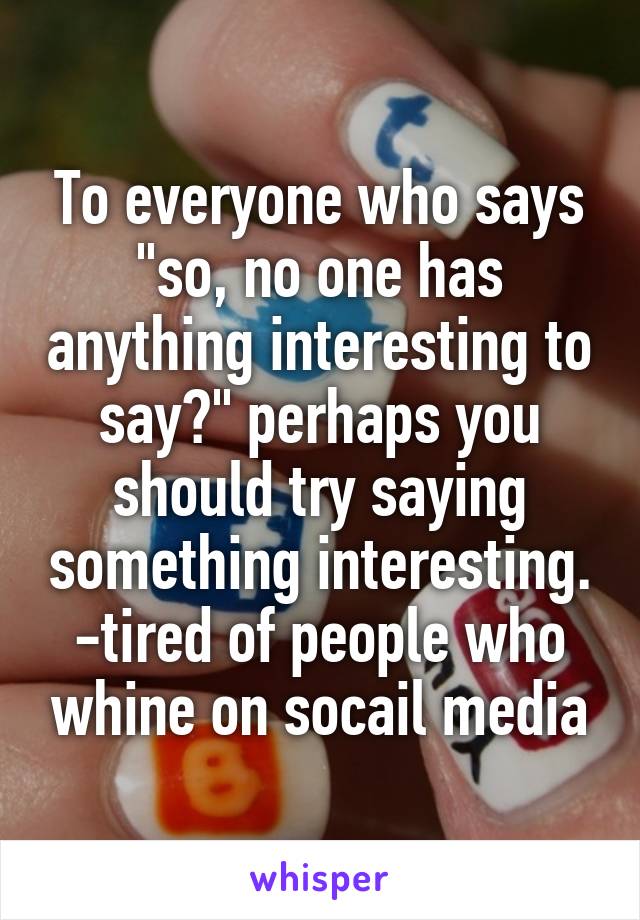 To everyone who says "so, no one has anything interesting to say?" perhaps you should try saying something interesting.
-tired of people who whine on socail media