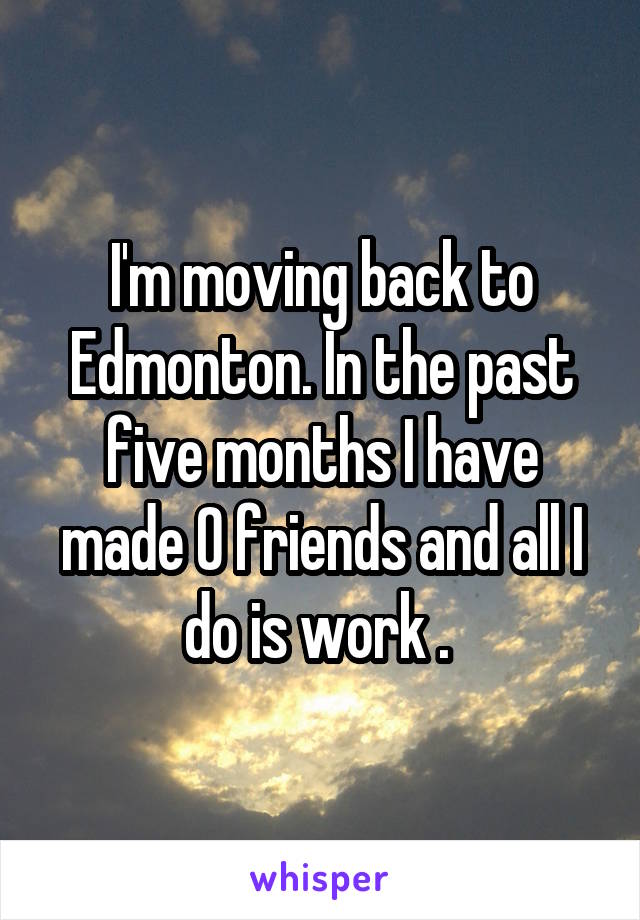 I'm moving back to Edmonton. In the past five months I have made 0 friends and all I do is work . 