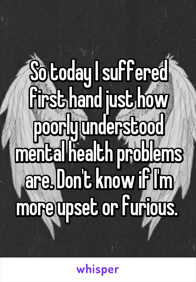 So today I suffered first hand just how poorly understood mental health problems are. Don't know if I'm more upset or furious. 