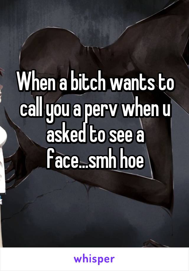 When a bitch wants to call you a perv when u asked to see a face...smh hoe
