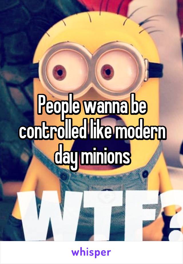 People wanna be controlled like modern day minions