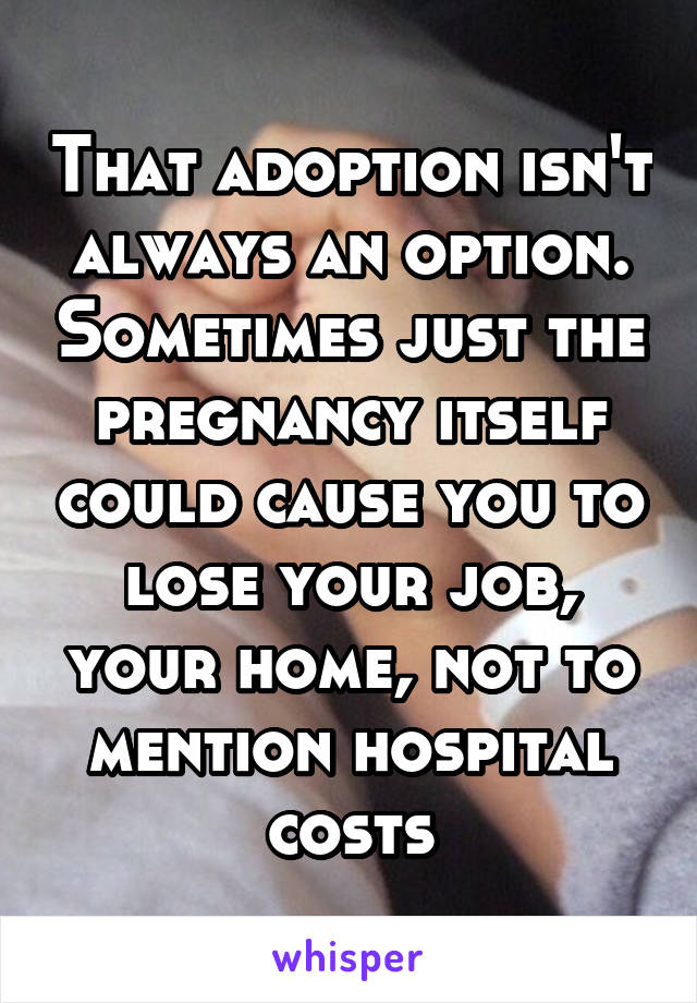 That adoption isn't always an option. Sometimes just the pregnancy itself could cause you to lose your job, your home, not to mention hospital costs