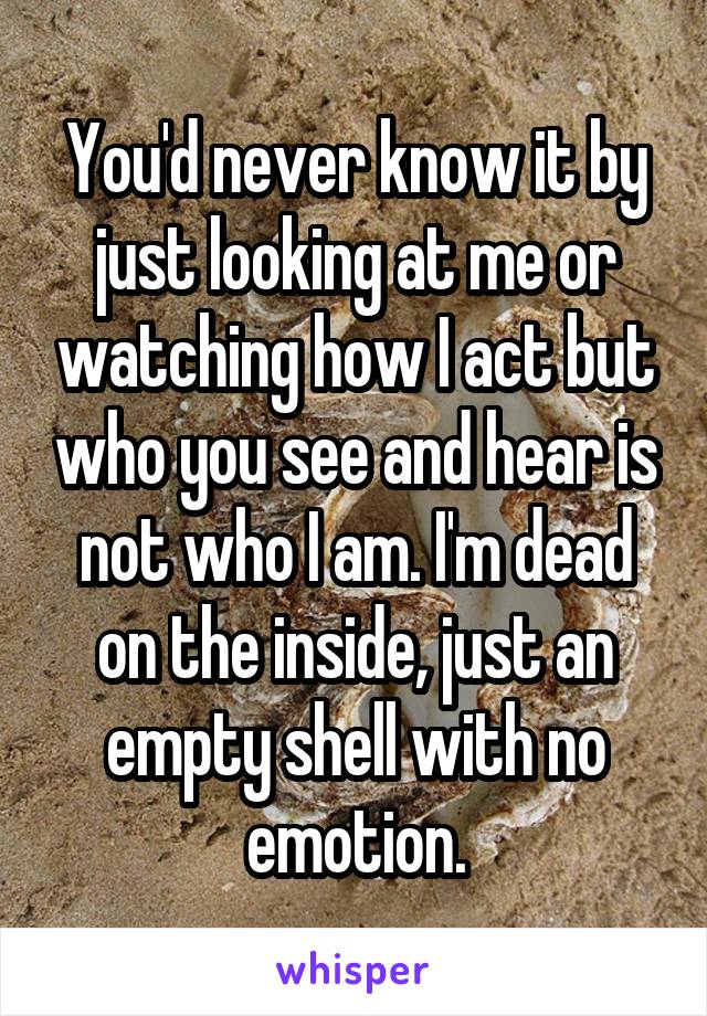 You'd never know it by just looking at me or watching how I act but who you see and hear is not who I am. I'm dead on the inside, just an empty shell with no emotion.