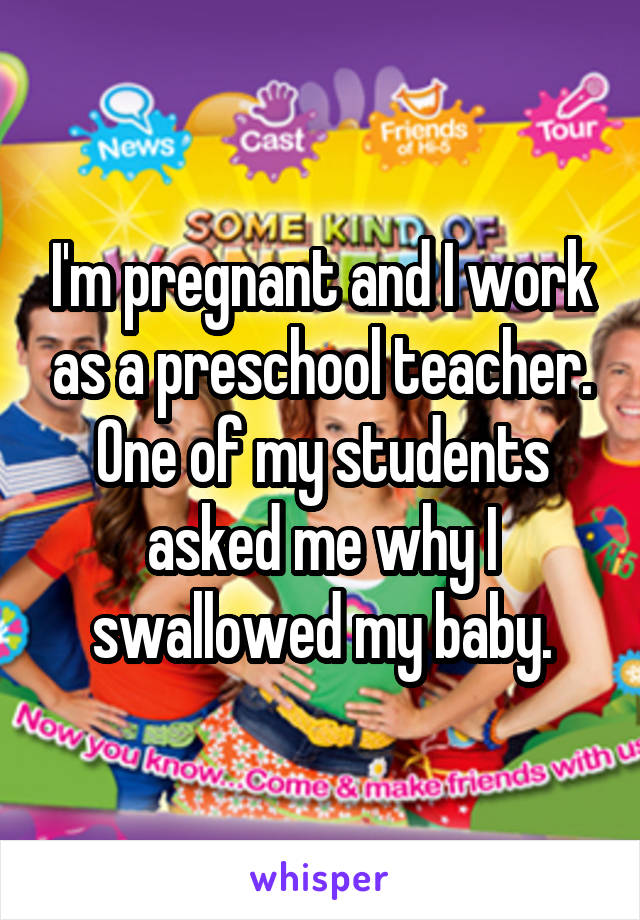 I'm pregnant and I work as a preschool teacher. One of my students asked me why I swallowed my baby.