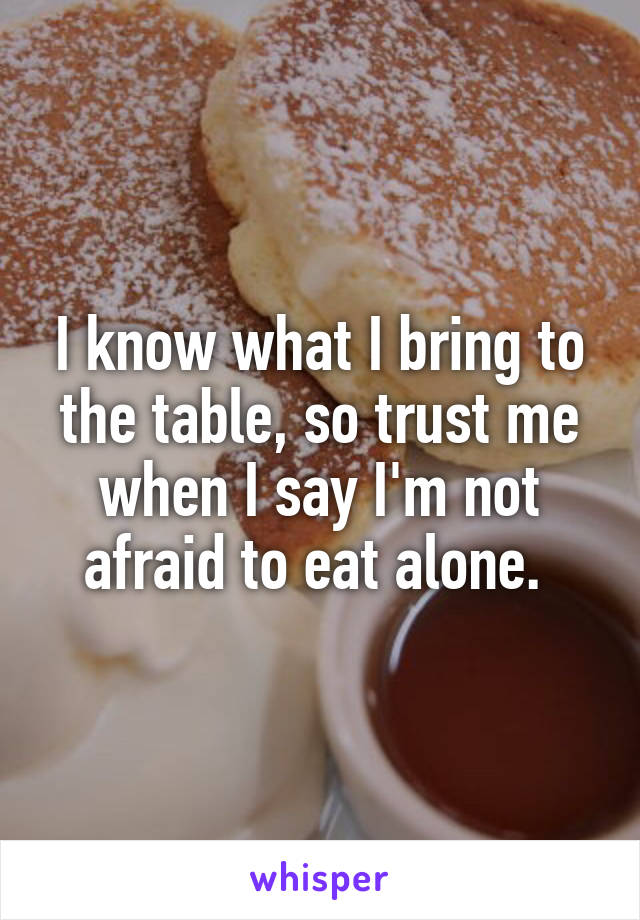 I know what I bring to the table, so trust me when I say I'm not afraid to eat alone. 