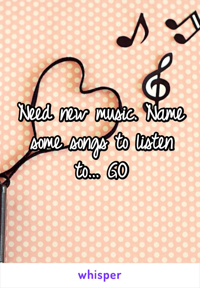 Need new music. Name some songs to listen to... GO