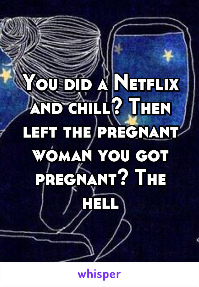 You did a Netflix and chill? Then left the pregnant woman you got pregnant? The hell