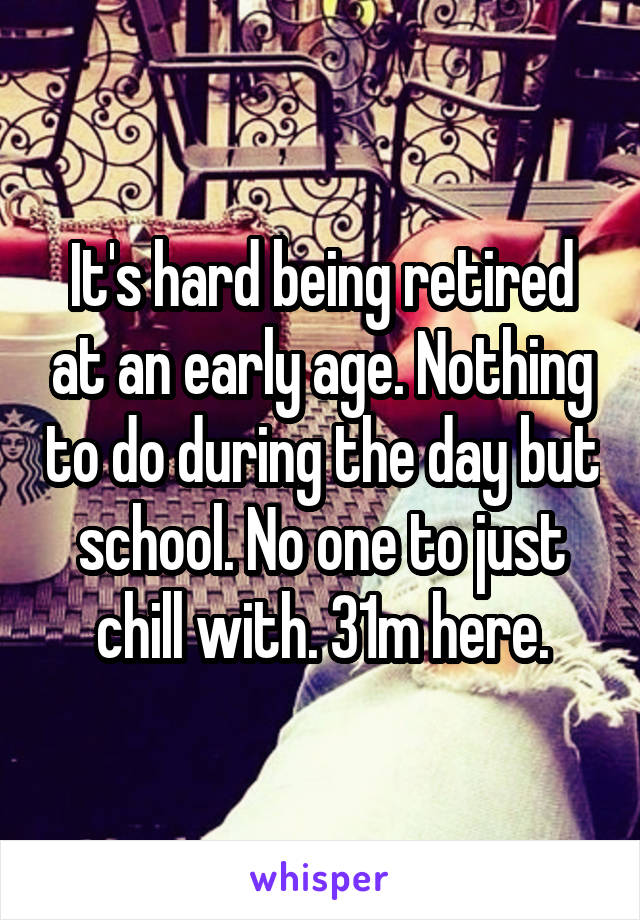 It's hard being retired at an early age. Nothing to do during the day but school. No one to just chill with. 31m here.