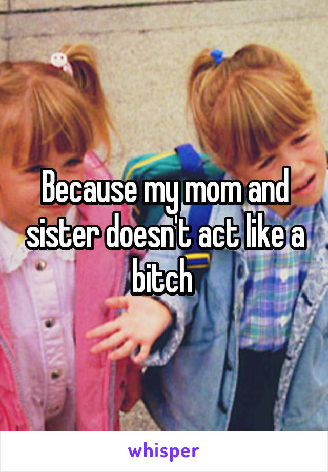 Because my mom and sister doesn't act like a bitch 